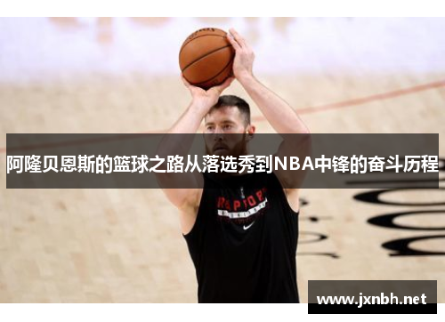 阿隆贝恩斯的篮球之路从落选秀到NBA中锋的奋斗历程